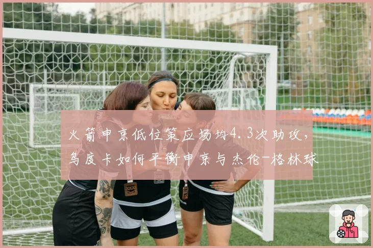 火箭申京低位策应场均4.3次助攻，乌度卡如何平衡申京与杰伦-格林球权分配？