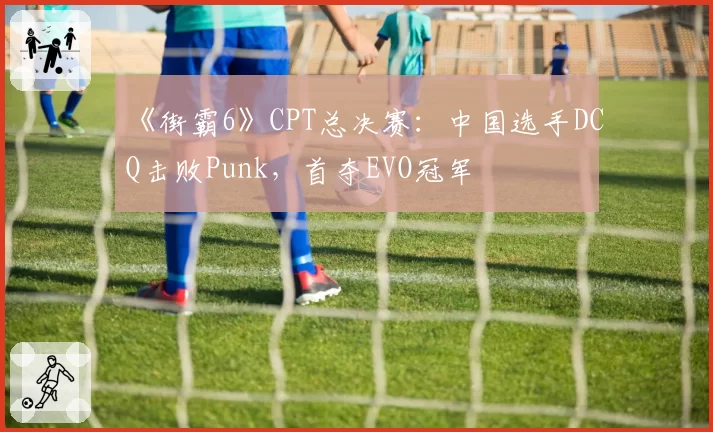 《街霸6》CPT总决赛：中国选手DCQ击败Punk，首夺EVO冠军
