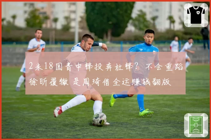 2米18国青中锋投奔杜锋？不会重蹈徐昕覆辙 是周琦借全运赚钱翻版