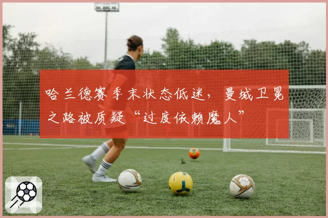 哈兰德赛季末状态低迷，曼城卫冕之路被质疑“过度依赖魔人”