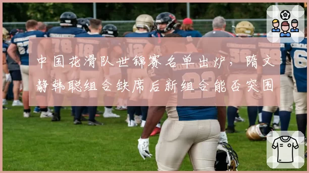 中国花滑队世锦赛名单出炉,隋文静韩聪组合缺席后新组合能否突围?