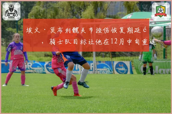 埃文·莫布利髋关节挫伤恢复期延长，骑士队目标让他在12月中旬重返赛场
