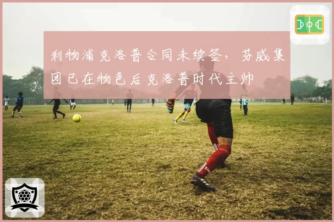 利物浦克洛普合同未续签，芬威集团已在物色后克洛普时代主帅