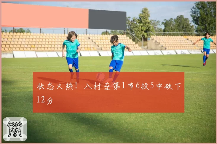 状态火热！八村垒第1节6投5中砍下12分