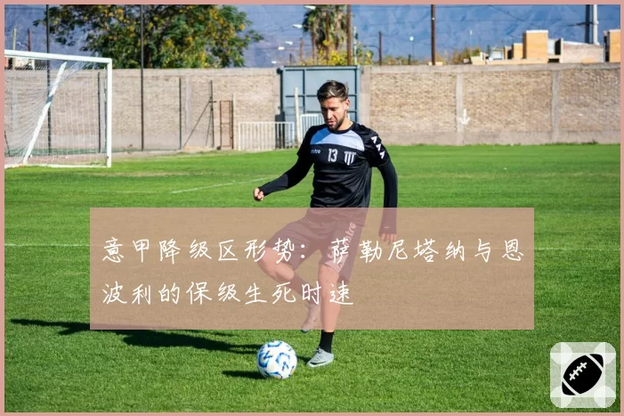 意甲降级区形势：萨勒尼塔纳与恩波利的保级生死时速