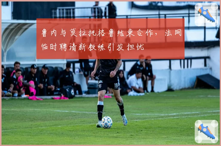 鲁内与莫拉托格鲁结束合作,法网临时聘请新教练引发担忧