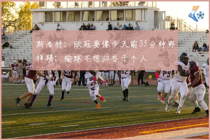 斯洛特：欧冠要像今天前35分钟那样踢；输球不想归咎于个人