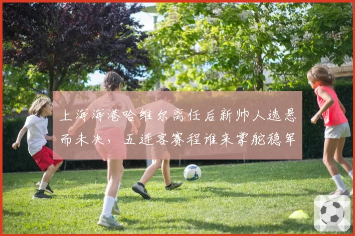 上海海港哈维尔离任后新帅人选悬而未决，五连客赛程谁来掌舵稳军心？