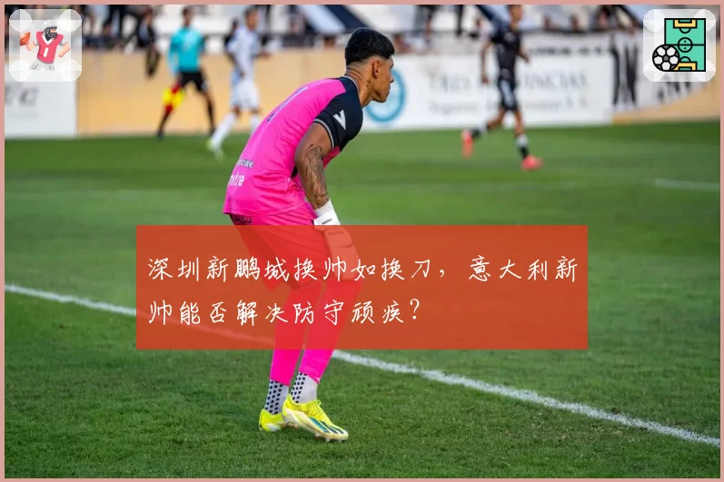 深圳新鹏城换帅如换刀，意大利新帅能否解决防守顽疾？