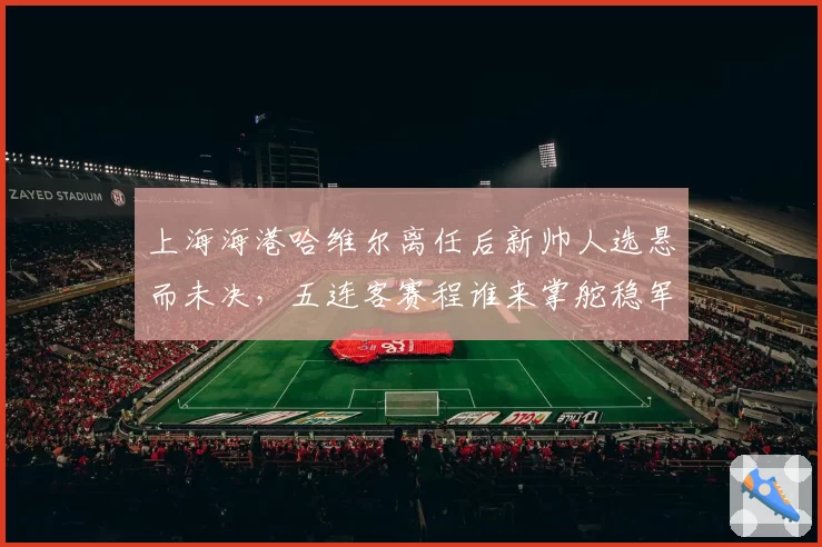 上海海港哈维尔离任后新帅人选悬而未决，五连客赛程谁来掌舵稳军心？