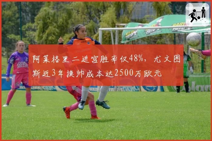 阿莱格里二进宫胜率仅48%，尤文图斯近3年换帅成本达2500万欧元