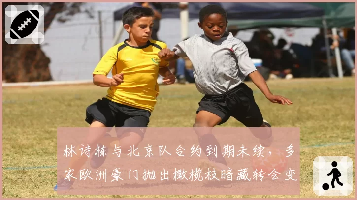 林诗栋与北京队合约到期未续，多家欧洲豪门抛出橄榄枝暗藏转会变数