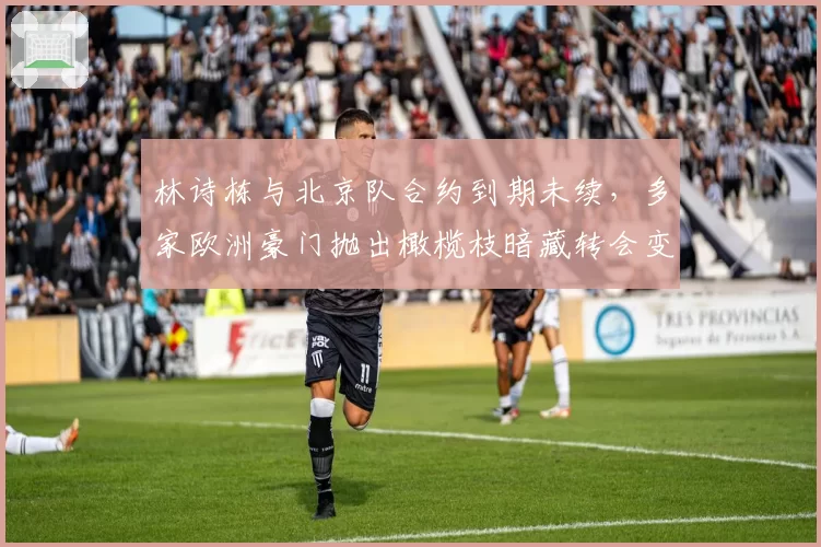 林诗栋与北京队合约到期未续，多家欧洲豪门抛出橄榄枝暗藏转会变数