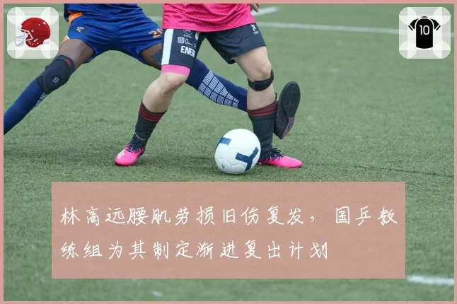 林高远腰肌劳损旧伤复发，国乒教练组为其制定渐进复出计划