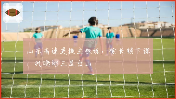 山东高速更换主教练，徐长锁下课，巩晓彬三度出山