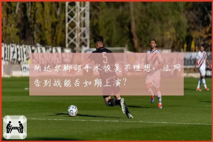 纳达尔脚部手术恢复不理想，法网告别战能否如期上演？