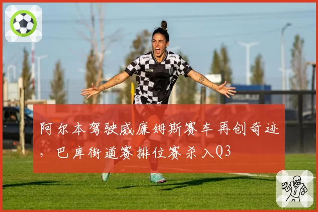 阿尔本驾驶威廉姆斯赛车再创奇迹，巴库街道赛排位赛杀入Q3