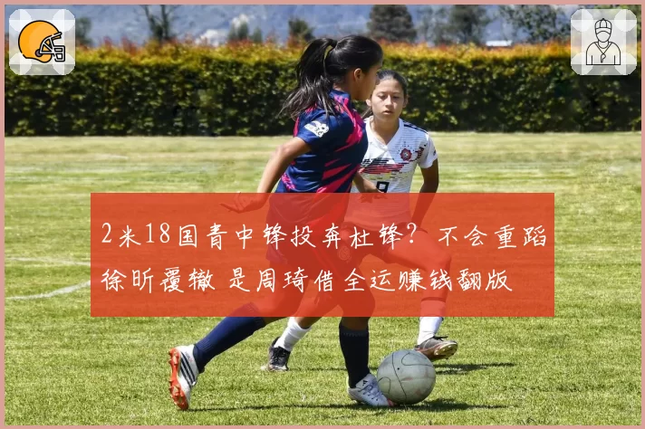 2米18国青中锋投奔杜锋？不会重蹈徐昕覆辙 是周琦借全运赚钱翻版