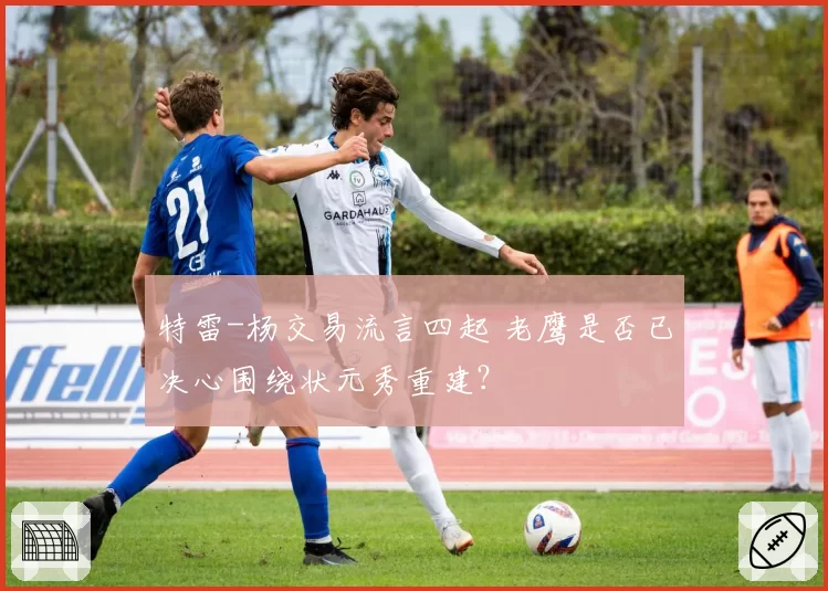 特雷-杨交易流言四起 老鹰是否已决心围绕状元秀重建？