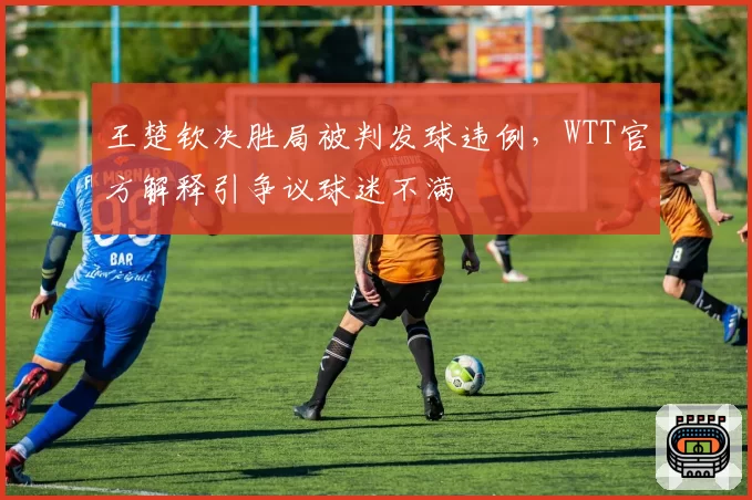 王楚钦决胜局被判发球违例,WTT官方解释引争议球迷不满