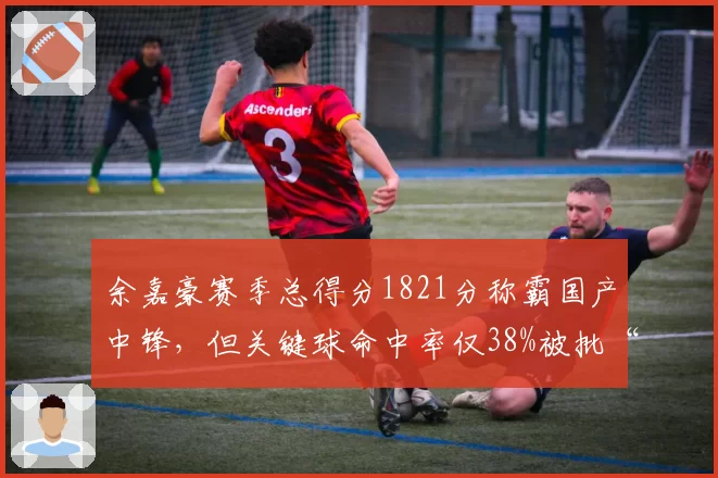 余嘉豪赛季总得分1821分称霸国产中锋，但关键球命中率仅38%被批“刷数据”