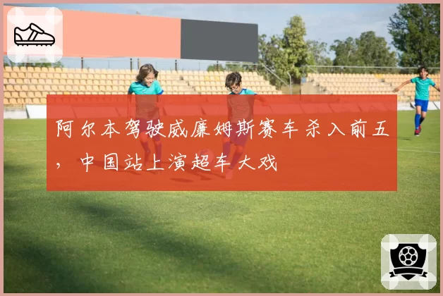 阿尔本驾驶威廉姆斯赛车杀入前五，中国站上演超车大戏