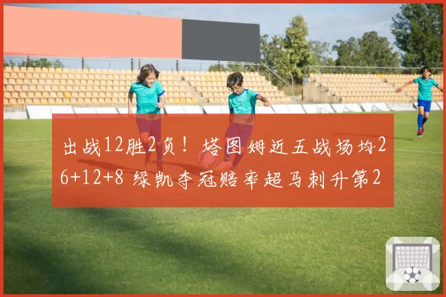 出战12胜2负！塔图姆近五战场均26+12+8 绿凯夺冠赔率超马刺升第2