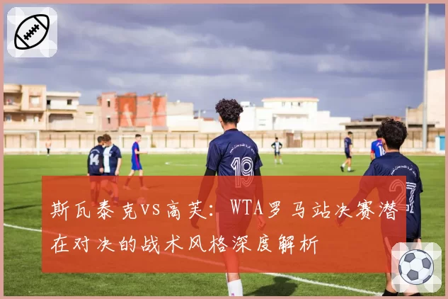 斯瓦泰克vs高芙:WTA罗马站决赛潜在对决的战术风格深度解析