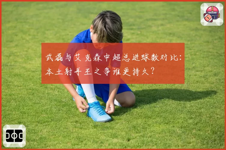 武磊与艾克森中超总进球数对比：本土射手王之争谁更持久？