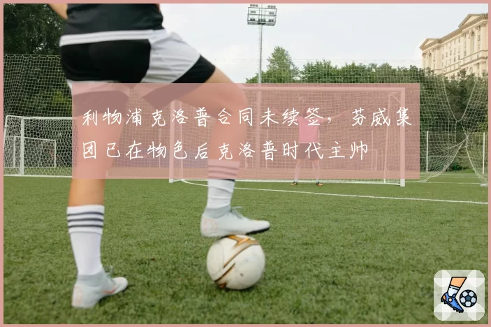 利物浦克洛普合同未续签，芬威集团已在物色后克洛普时代主帅