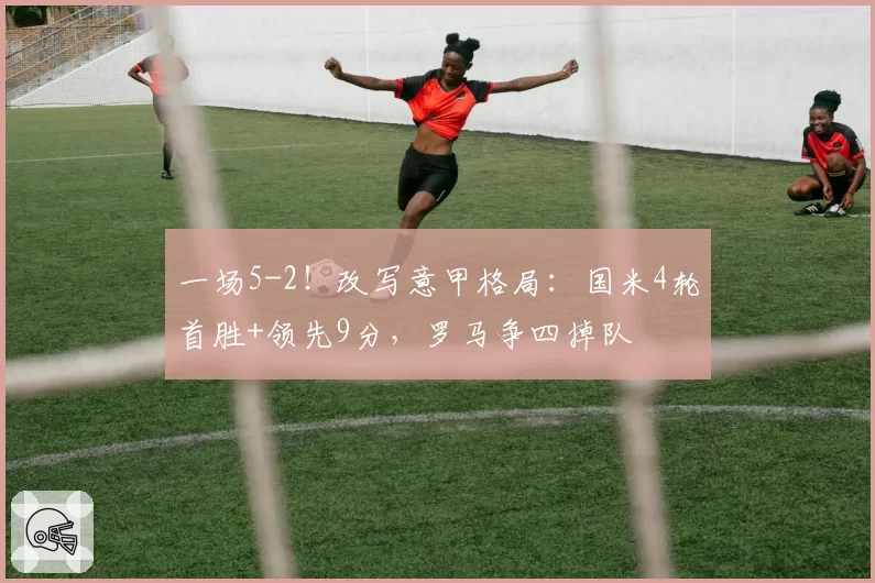 一场5-2!改写意甲格局:国米4轮首胜+领先9分,罗马争四掉队