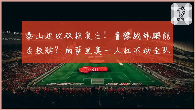 泰山进攻双核复出!鲁豫战韩鹏能否救赎?纳萨里奥一人扛不动全队