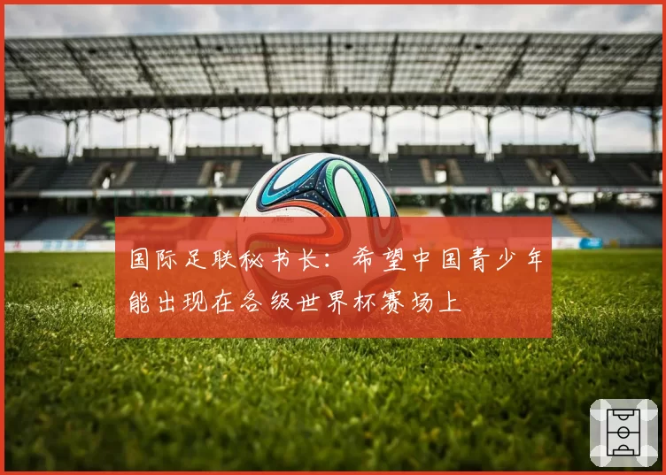 国际足联秘书长：希望中国青少年能出现在各级世界杯赛场上