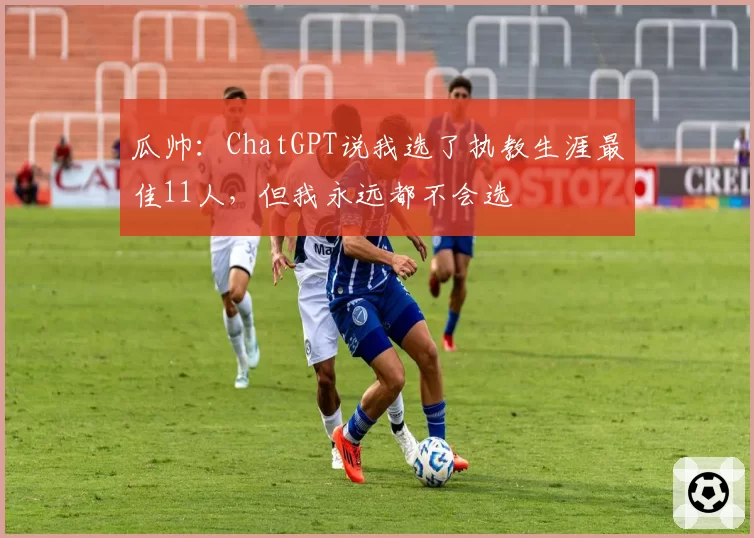 瓜帅：ChatGPT说我选了执教生涯最佳11人，但我永远都不会选