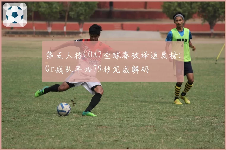 第五人格COA7全球赛破译速度榜：Gr战队平均79秒完成解码
