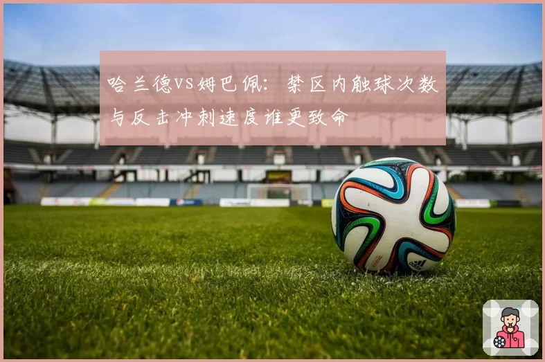 哈兰德vs姆巴佩：禁区内触球次数与反击冲刺速度谁更致命