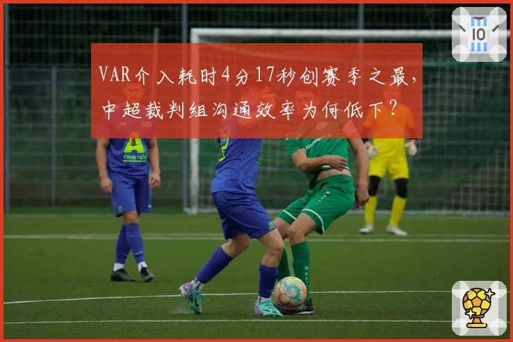 VAR介入耗时4分17秒创赛季之最，中超裁判组沟通效率为何低下？