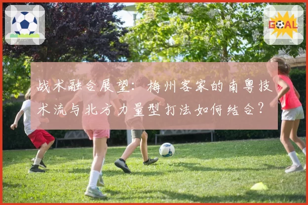 战术融合展望：梅州客家的南粤技术流与北方力量型打法如何结合？