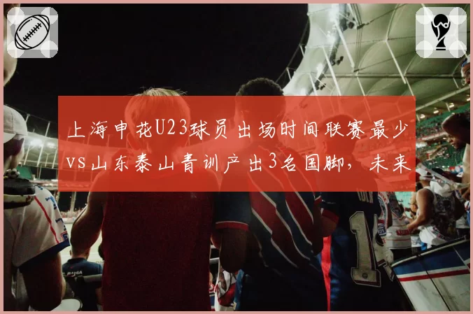 上海申花U23球员出场时间联赛最少vs山东泰山青训产出3名国脚，未来储备之争暗藏玄机