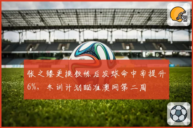 张之臻更换教练后发球命中率提升6%，冬训计划瞄准澳网第二周