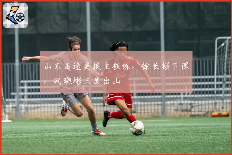 山东高速更换主教练，徐长锁下课，巩晓彬三度出山