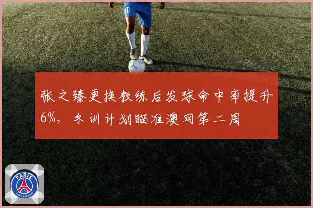 张之臻更换教练后发球命中率提升6%,冬训计划瞄准澳网第二周