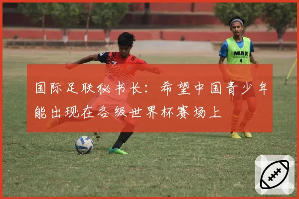 国际足联秘书长：希望中国青少年能出现在各级世界杯赛场上
