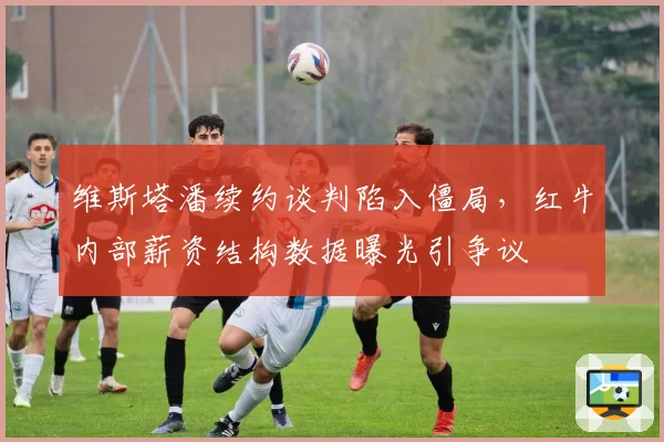 维斯塔潘续约谈判陷入僵局，红牛内部薪资结构数据曝光引争议