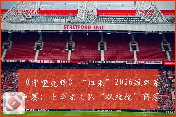 《守望先锋》“归来”2026冠军系列赛：上海龙之队“双短枪”阵容的克制与反克制研究