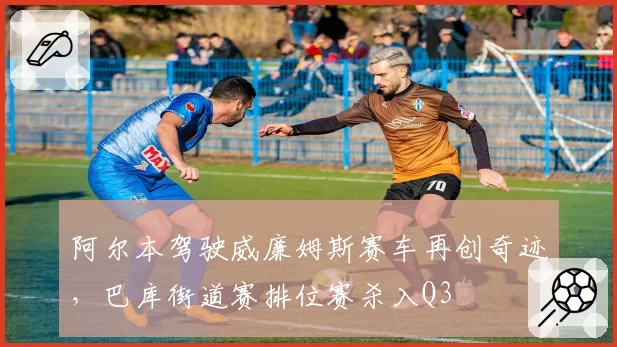 阿尔本驾驶威廉姆斯赛车再创奇迹，巴库街道赛排位赛杀入Q3