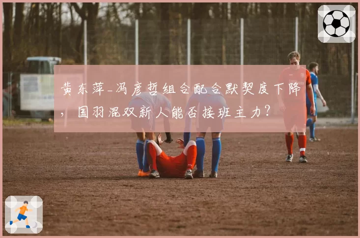 黄东萍_冯彦哲组合配合默契度下降,国羽混双新人能否接班主力?
