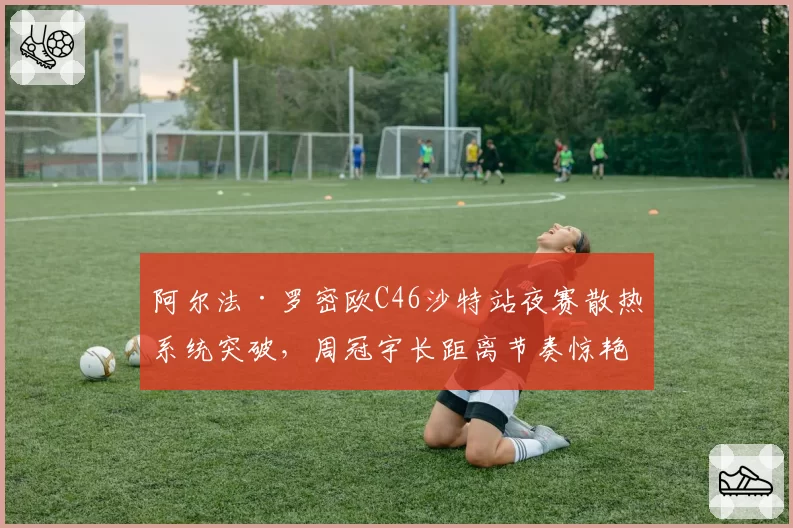 阿尔法·罗密欧C46沙特站夜赛散热系统突破，周冠宇长距离节奏惊艳内幕