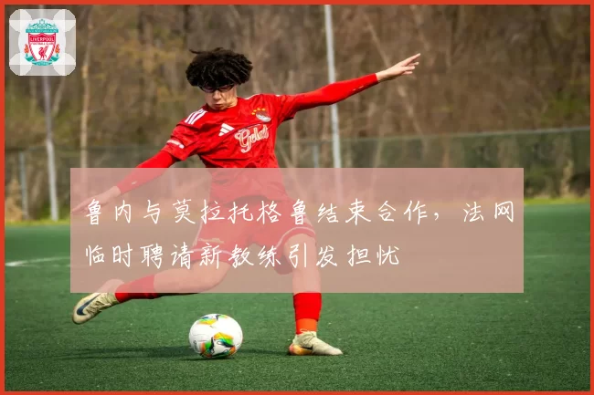 鲁内与莫拉托格鲁结束合作,法网临时聘请新教练引发担忧
