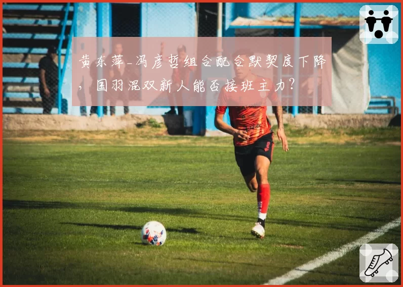 黄东萍_冯彦哲组合配合默契度下降,国羽混双新人能否接班主力?
